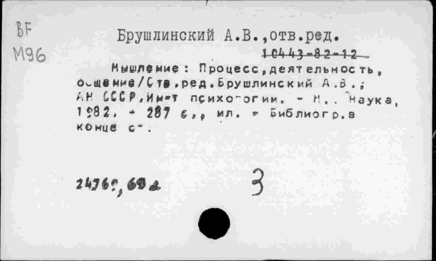 ﻿Брушлинский А.В.,отв.ред.
Мышление: Процесс ,деят ельнос ть , о^швннв/Ств »ред.Брушлинский А .о . ; АН СССР,Им'Т психологии. - М.. Наука 1 ?8 2, •* 207 £»♦ ил. г Библиогр.з конце с* .
